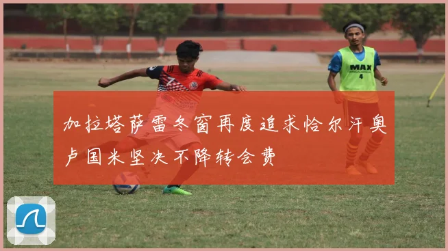 加拉塔萨雷冬窗再度追求恰尔汗奥卢国米坚决不降转会费