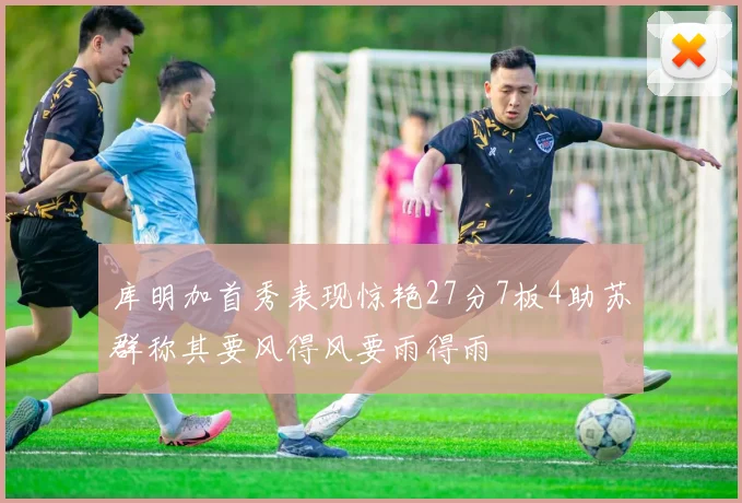 库明加首秀表现惊艳27分7板4助苏群称其要风得风要雨得雨