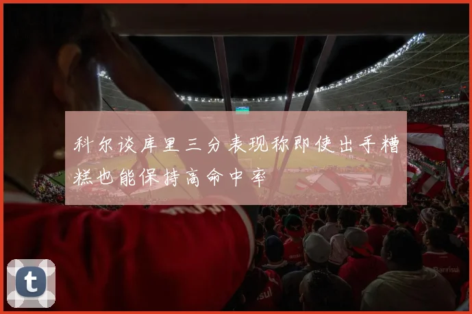 科尔谈库里三分表现称即使出手糟糕也能保持高命中率