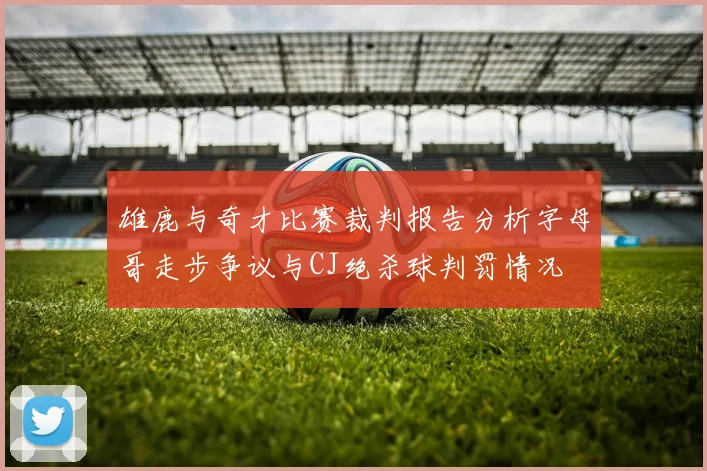 雄鹿与奇才比赛裁判报告分析字母哥走步争议与CJ绝杀球判罚情况