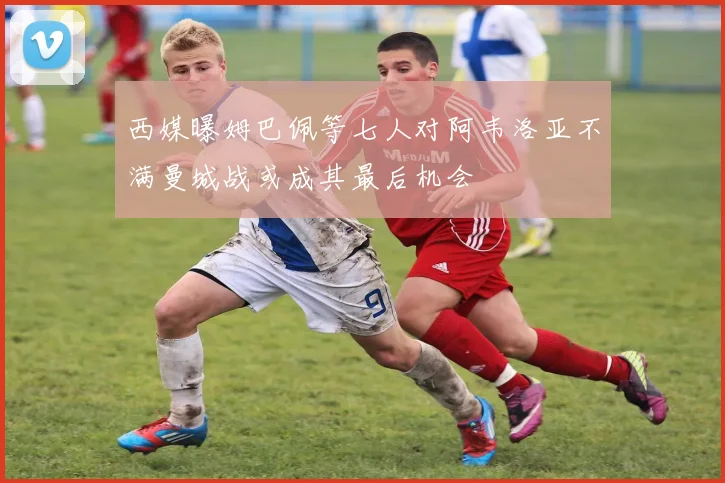 西媒曝姆巴佩等七人对阿韦洛亚不满曼城战或成其最后机会