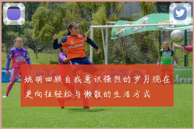 姚明回顾自我意识强烈的岁月现在更向往轻松与懒散的生活方式