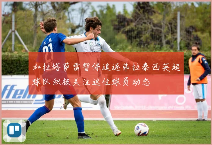 加拉塔萨雷暂停追逐弗拉泰西英超球队积极关注这位球员动态