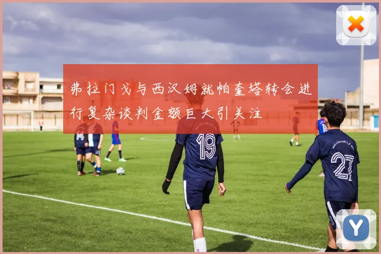 弗拉门戈与西汉姆就帕奎塔转会进行复杂谈判金额巨大引关注