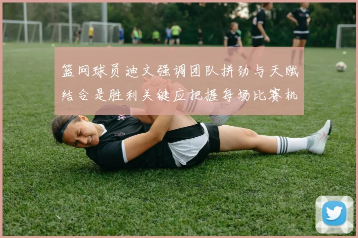 篮网球员迪文强调团队拼劲与天赋结合是胜利关键应把握每场比赛机会