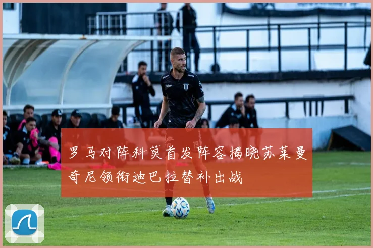 罗马对阵科莫首发阵容揭晓苏莱曼奇尼领衔迪巴拉替补出战