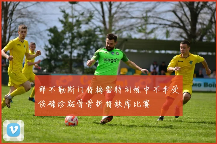 那不勒斯门将梅雷特训练中不幸受伤确诊跖骨骨折将缺席比赛