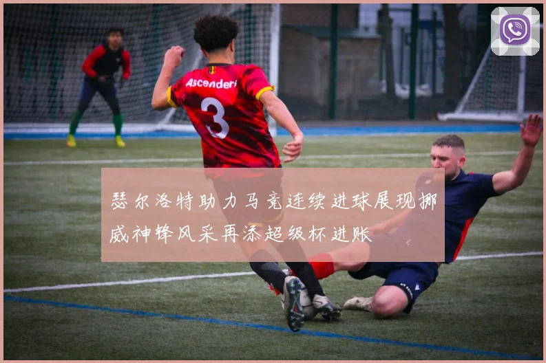 瑟尔洛特助力马竞连续进球展现挪威神锋风采再添超级杯进账