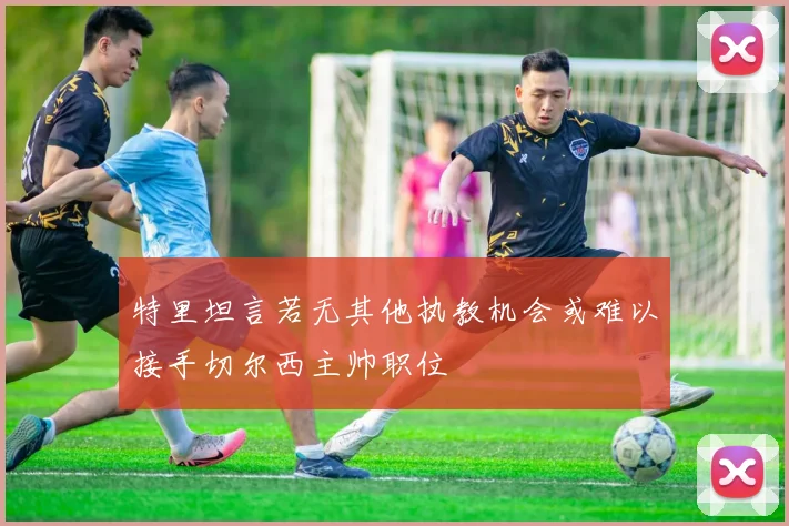 特里坦言若无其他执教机会或难以接手切尔西主帅职位