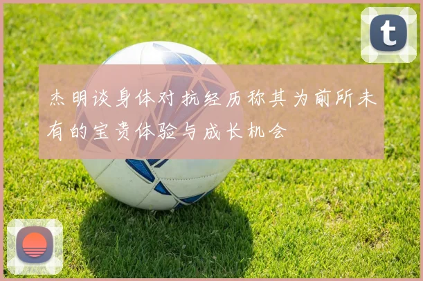 杰明谈身体对抗经历称其为前所未有的宝贵体验与成长机会