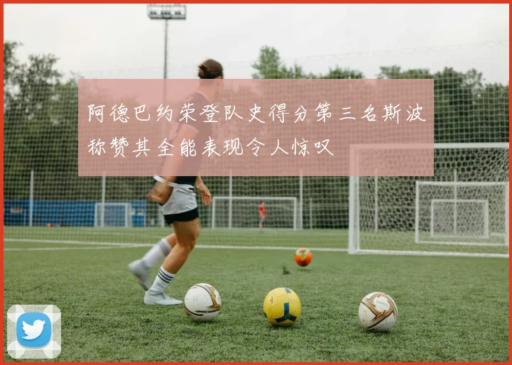 阿德巴约荣登队史得分第三名斯波称赞其全能表现令人惊叹