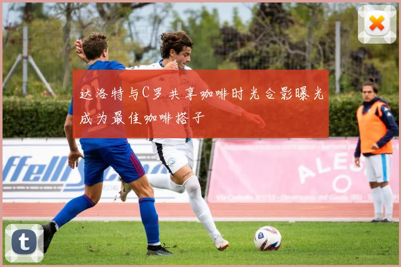 达洛特与C罗共享咖啡时光合影曝光成为最佳咖啡搭子