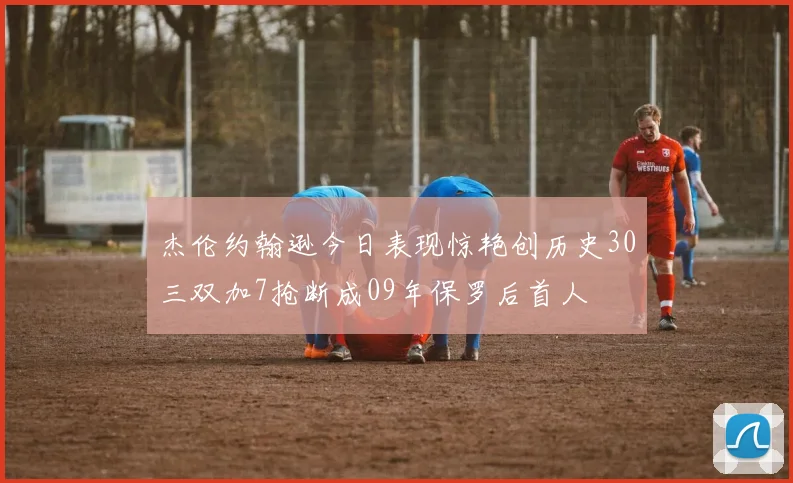 杰伦约翰逊今日表现惊艳创历史30三双加7抢断成09年保罗后首人