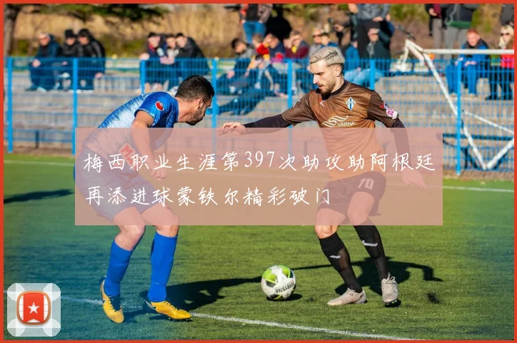 梅西职业生涯第397次助攻助阿根廷再添进球蒙铁尔精彩破门