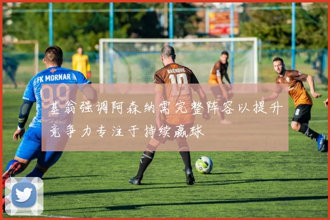 基翁强调阿森纳需完整阵容以提升竞争力专注于持续赢球
