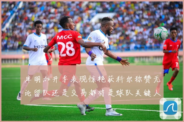 库明加开季表现惊艳获科尔称赞无论留队还是交易都将是球队关键人物