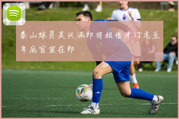 泰山球员吴兴涵即将租借津门虎至年底官宣在即