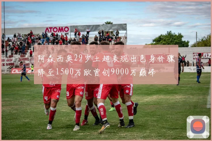 阿森西奥29岁土超表现出色身价骤降至1500万欧曾创9000万巅峰