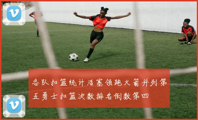 各队扣篮统计活塞领跑火箭并列第五勇士扣篮次数排名倒数第四