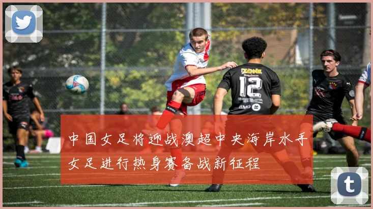 中国女足将迎战澳超中央海岸水手女足进行热身赛备战新征程