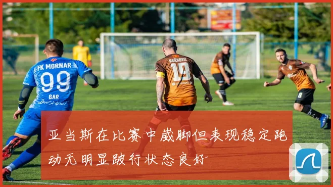 亚当斯在比赛中崴脚但表现稳定跑动无明显跛行状态良好