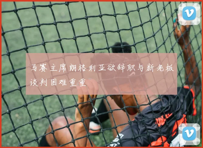 马赛主席朗格利亚欲辞职与新老板谈判困难重重