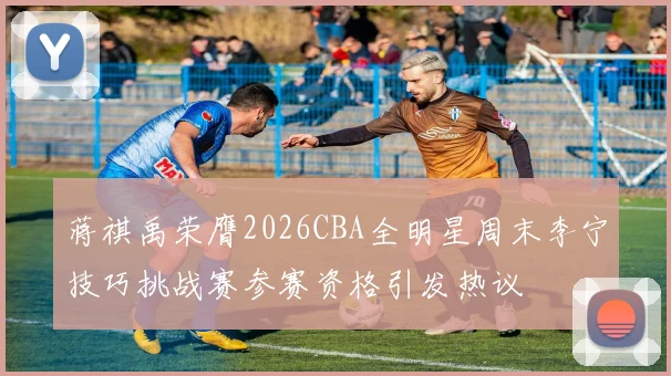 蒋祺禹荣膺2026CBA全明星周末李宁技巧挑战赛参赛资格引发热议