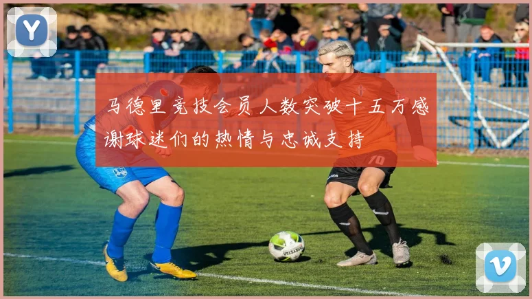 马德里竞技会员人数突破十五万感谢球迷们的热情与忠诚支持