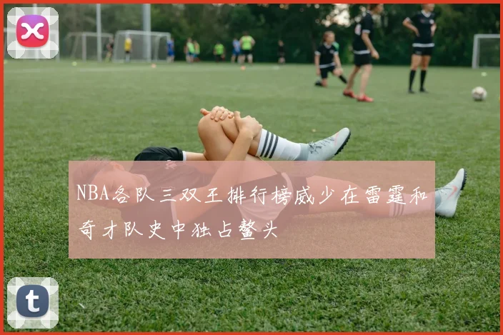 NBA各队三双王排行榜威少在雷霆和奇才队史中独占鳌头