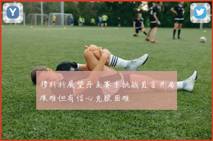 穆科科展望丹麦赛季挑战直言开局艰难但有信心克服困难