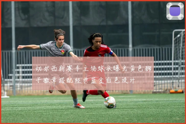 切尔西新赛季主场球衣曝光黄色狮子徽章搭配经典蓝金白色设计