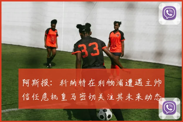 阿斯报：科纳特在利物浦遭遇主帅信任危机皇马密切关注其未来动态