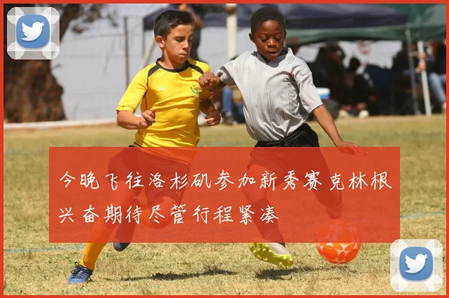 今晚飞往洛杉矶参加新秀赛克林根兴奋期待尽管行程紧凑