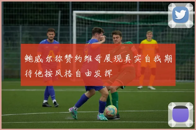 鲍威尔称赞约维奇展现真实自我期待他按风格自由发挥