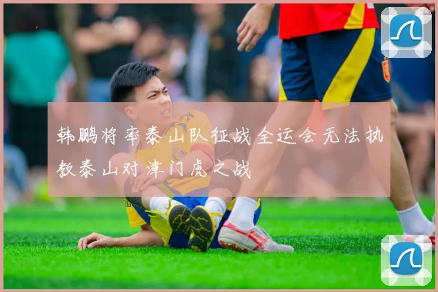 韩鹏将率泰山队征战全运会无法执教泰山对津门虎之战