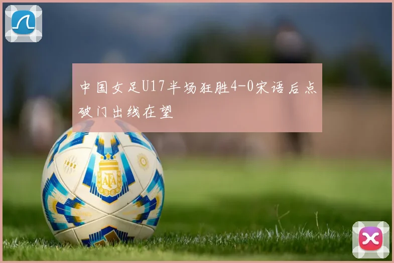 中国女足U17半场狂胜4-0宋语后点破门出线在望