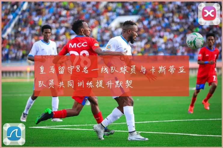 皇马留守8名一线队球员与卡斯蒂亚队员共同训练提升默契