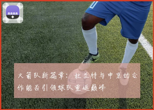 火箭队新篇章：杜兰特与申京的合作能否引领球队重返巅峰
