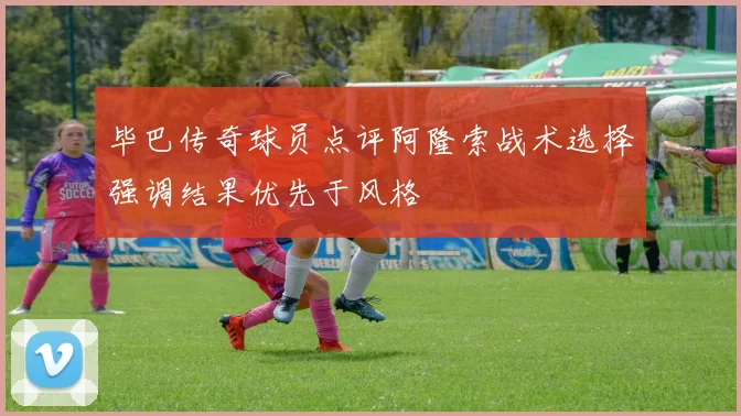 毕巴传奇球员点评阿隆索战术选择强调结果优先于风格